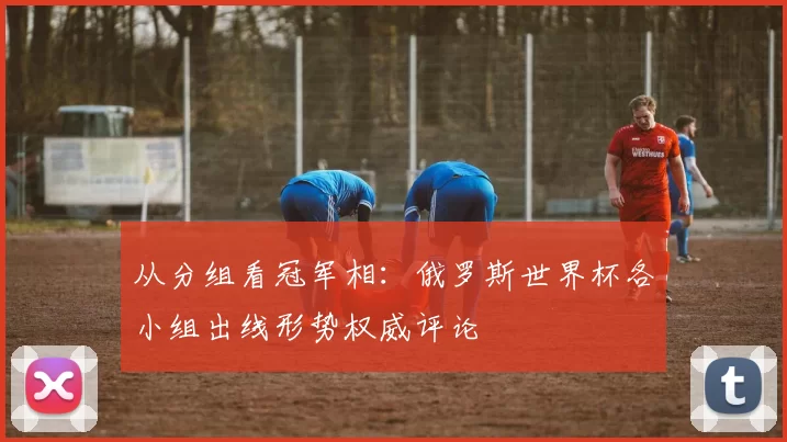 从分组看冠军相：俄罗斯世界杯各小组出线形势权威评论