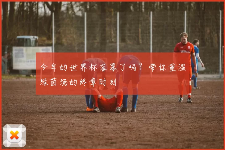 今年的世界杯落幕了吗?带你重温绿茵场的终章时刻