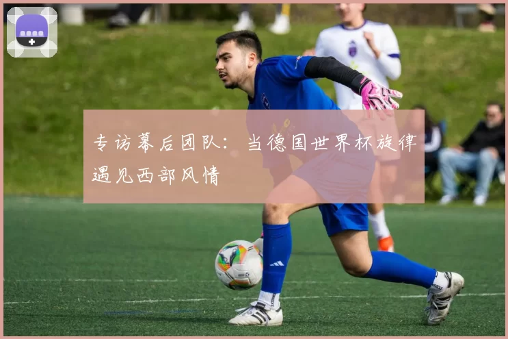 专访幕后团队：当德国世界杯旋律遇见西部风情