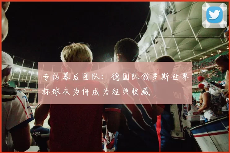 专访幕后团队：德国队俄罗斯世界杯球衣为何成为经典收藏