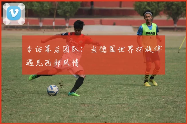 专访幕后团队:当德国世界杯旋律遇见西部风情