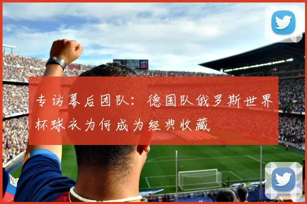 专访幕后团队:德国队俄罗斯世界杯球衣为何成为经典收藏