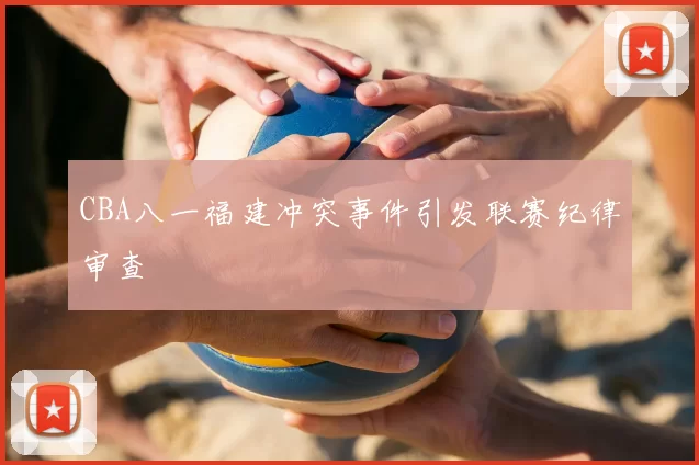 CBA八一福建冲突事件引发联赛纪律审查