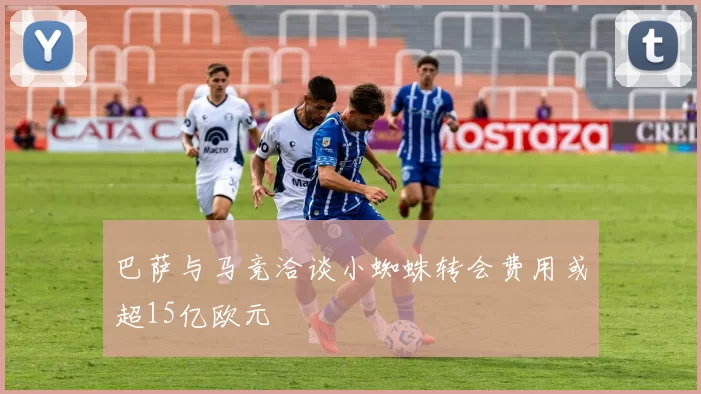 巴萨与马竞洽谈小蜘蛛转会费用或超15亿欧元