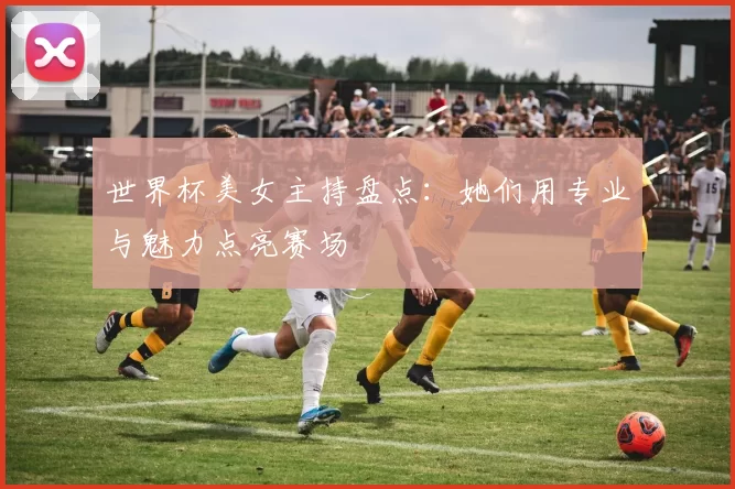 世界杯美女主持盘点:她们用专业与魅力点亮赛场