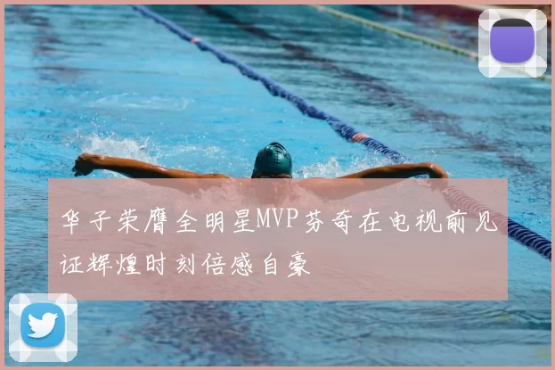 华子荣膺全明星MVP芬奇在电视前见证辉煌时刻倍感自豪