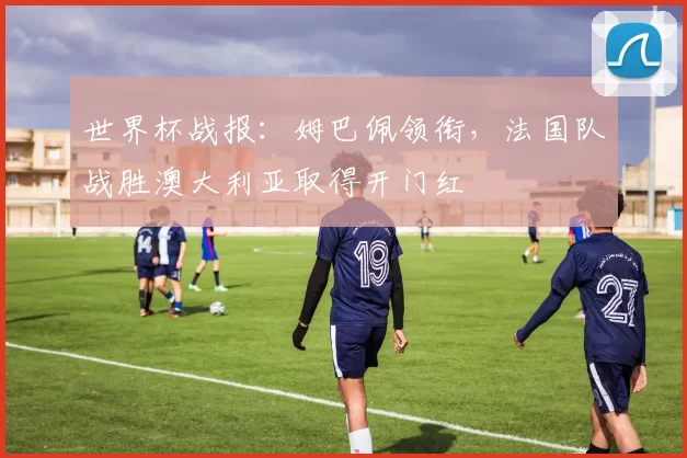 世界杯战报：姆巴佩领衔，法国队战胜澳大利亚取得开门红