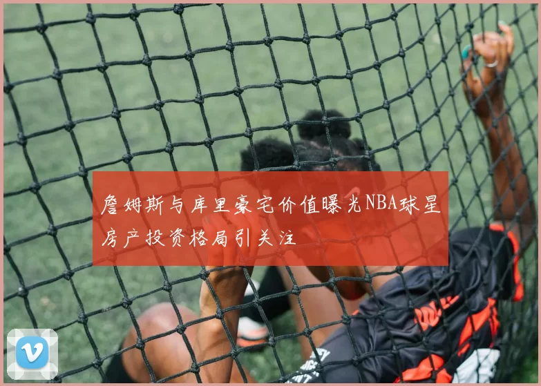 詹姆斯与库里豪宅价值曝光NBA球星房产投资格局引关注