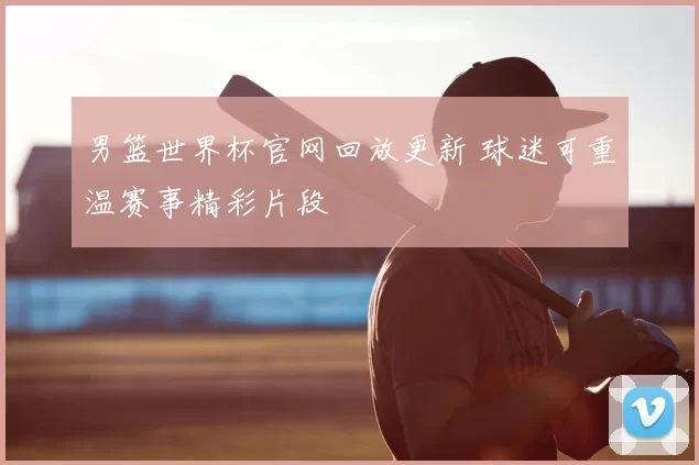 男篮世界杯官网回放更新 球迷可重温赛事精彩片段