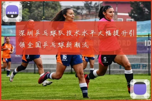 深圳乒乓球队技术水平大幅提升引领全国乒乓球新潮流
