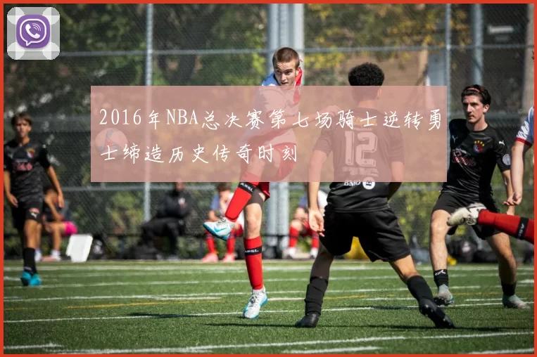 2016年NBA总决赛第七场骑士逆转勇士缔造历史传奇时刻