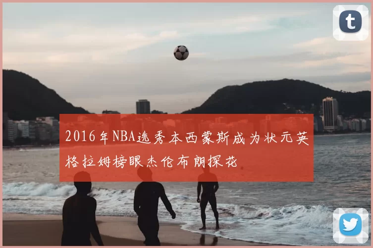 2016年NBA选秀本西蒙斯成为状元英格拉姆榜眼杰伦布朗探花