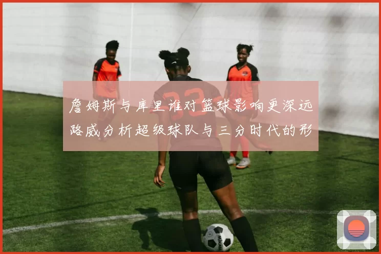 詹姆斯与库里谁对篮球影响更深远路威分析超级球队与三分时代的形成
