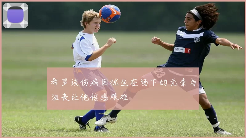 希罗谈伤病困扰坐在场下的无奈与沮丧让他倍感艰难