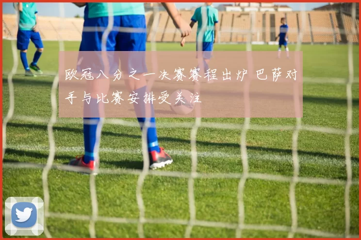 欧冠八分之一决赛赛程出炉 巴萨对手与比赛安排受关注