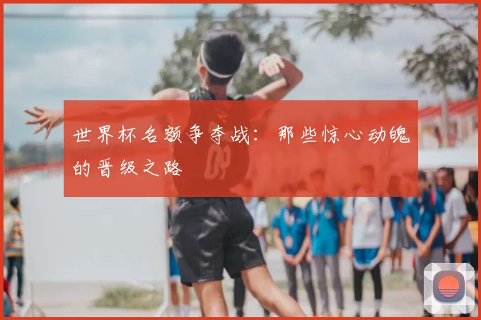 世界杯名额争夺战：那些惊心动魄的晋级之路