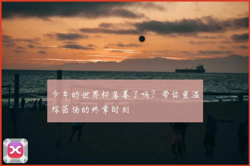今年的世界杯落幕了吗?带你重温绿茵场的终章时刻