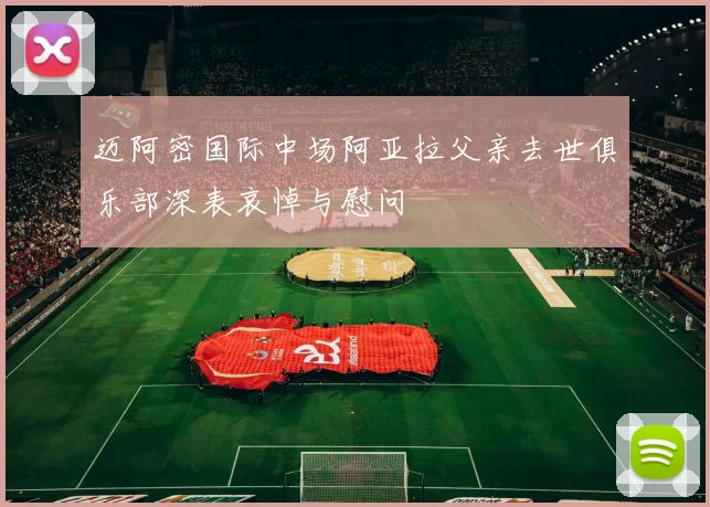 迈阿密国际中场阿亚拉父亲去世俱乐部深表哀悼与慰问