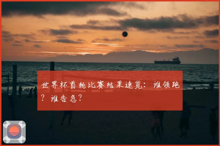 世界杯首轮比赛结果速览:谁领跑?谁告急?
