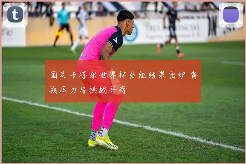 国足卡塔尔世界杯分组结果出炉 备战压力与挑战并存