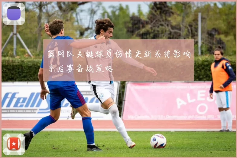 篮网队关键球员伤情更新或将影响季后赛备战策略