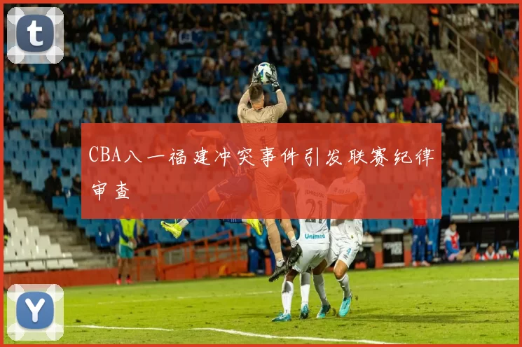 CBA八一福建冲突事件引发联赛纪律审查