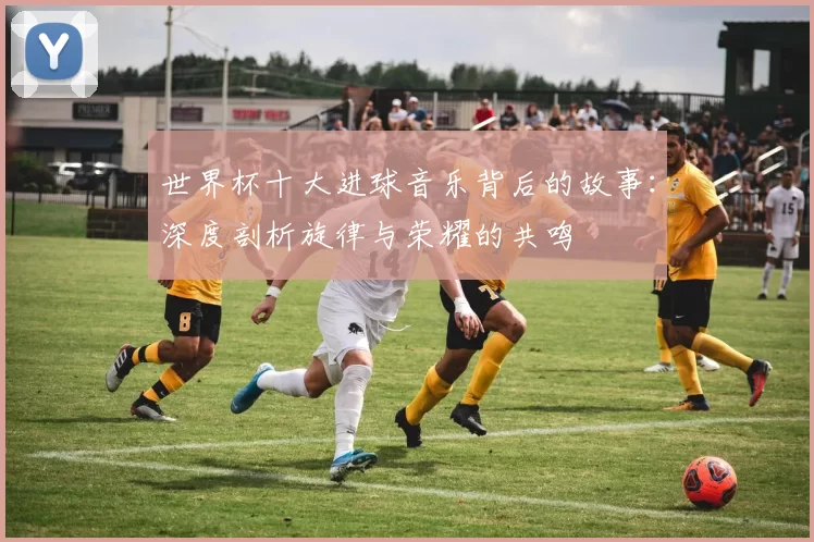 世界杯十大进球音乐背后的故事:深度剖析旋律与荣耀的共鸣