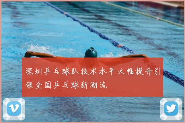 深圳乒乓球队技术水平大幅提升引领全国乒乓球新潮流