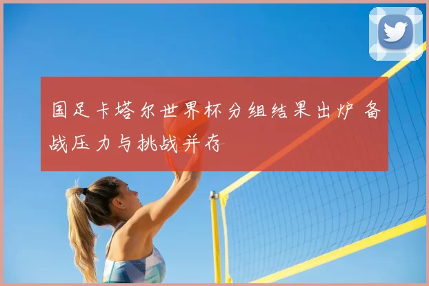 国足卡塔尔世界杯分组结果出炉 备战压力与挑战并存