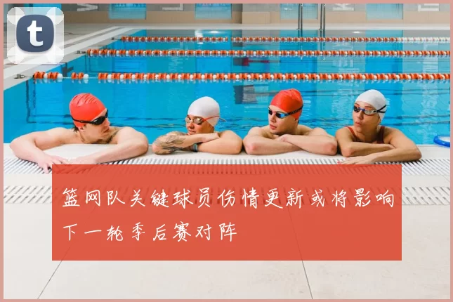 篮网队关键球员伤情更新或将影响下一轮季后赛对阵