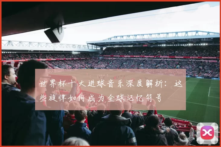世界杯十大进球音乐深度解析:这些旋律如何成为全球记忆符号