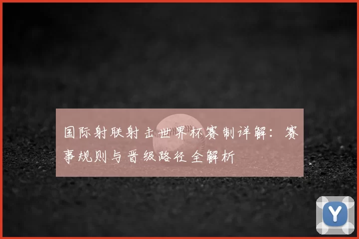 国际射联射击世界杯赛制详解：赛事规则与晋级路径全解析
