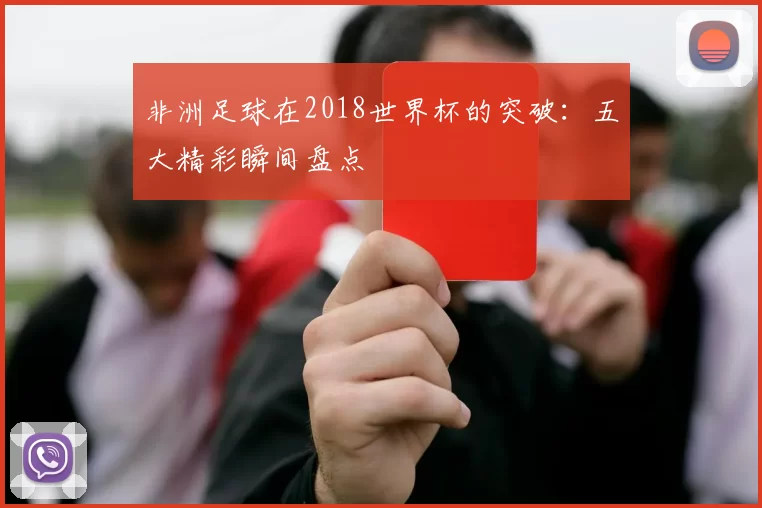 非洲足球在2018世界杯的突破:五大精彩瞬间盘点
