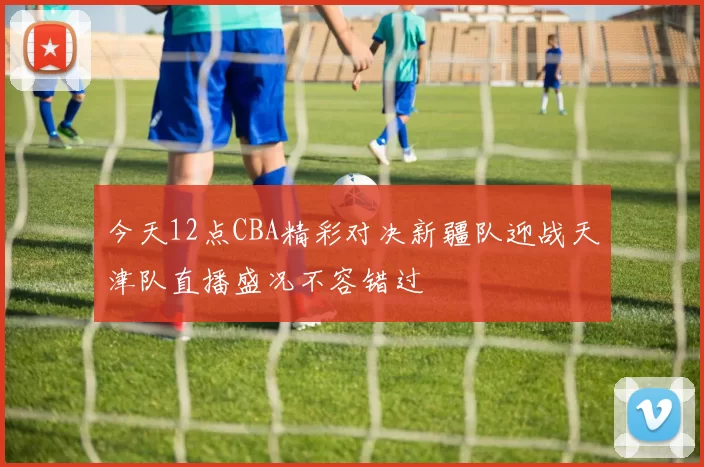 今天12点CBA精彩对决新疆队迎战天津队直播盛况不容错过