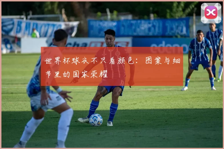 世界杯球衣不只看颜色：图案与细节里的国家荣耀