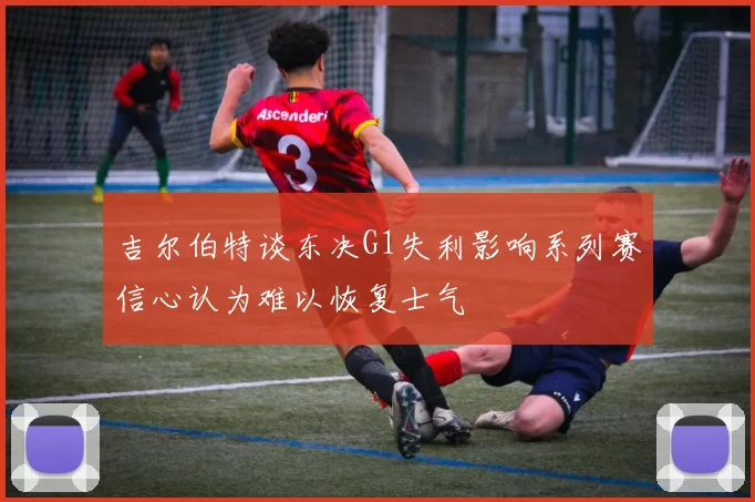 吉尔伯特谈东决G1失利影响系列赛信心认为难以恢复士气