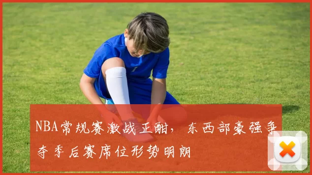 NBA常规赛激战正酣,东西部豪强争夺季后赛席位形势明朗