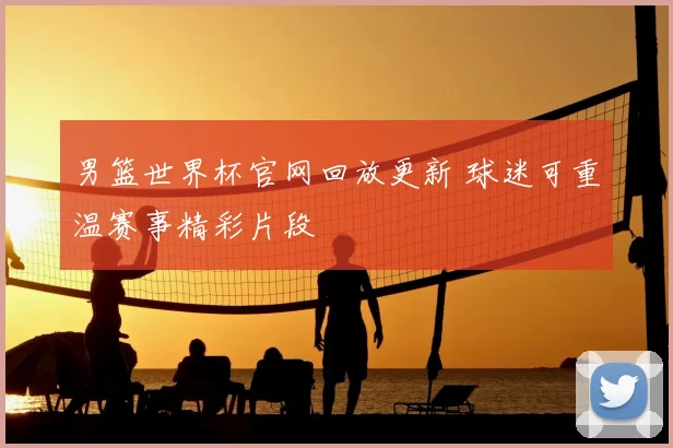 男篮世界杯官网回放更新 球迷可重温赛事精彩片段
