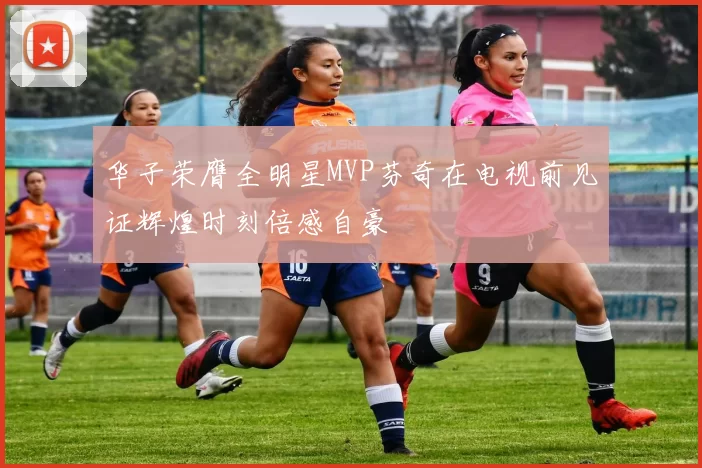 华子荣膺全明星MVP芬奇在电视前见证辉煌时刻倍感自豪