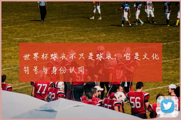 世界杯球衣不只是球衣：它是文化符号与身份认同