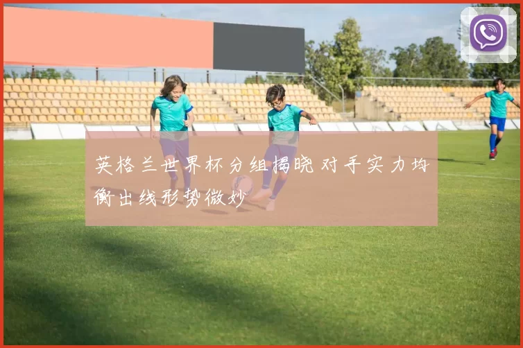 英格兰世界杯分组揭晓 对手实力均衡出线形势微妙