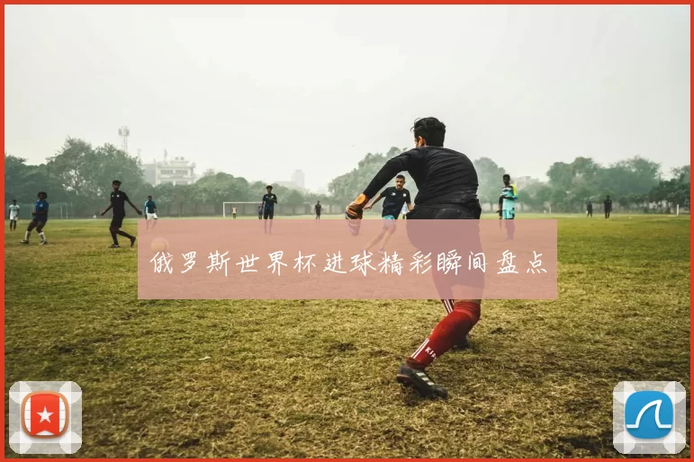 俄罗斯世界杯进球精彩瞬间盘点