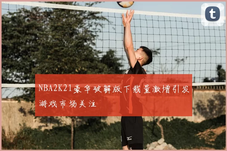 NBA2K21豪华破解版下载量激增引发游戏市场关注