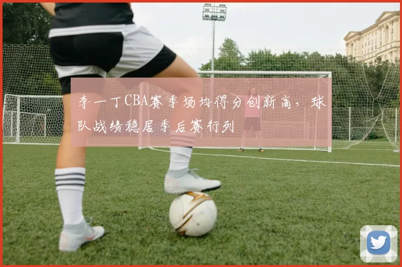 李一丁CBA赛季场均得分创新高,球队战绩稳居季后赛行列
