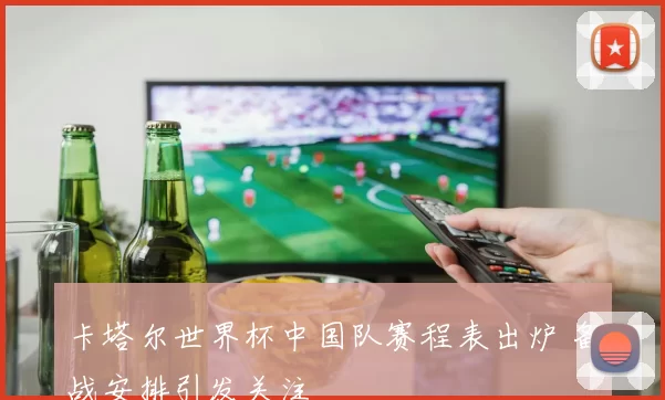 卡塔尔世界杯中国队赛程表出炉 备战安排引发关注