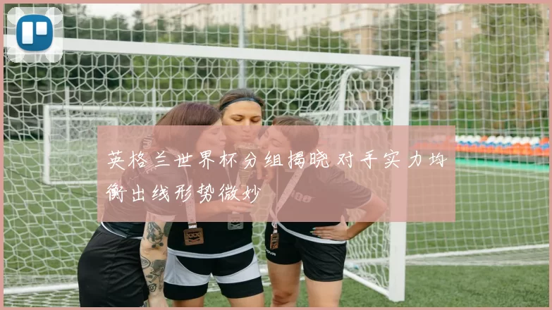 英格兰世界杯分组揭晓 对手实力均衡出线形势微妙
