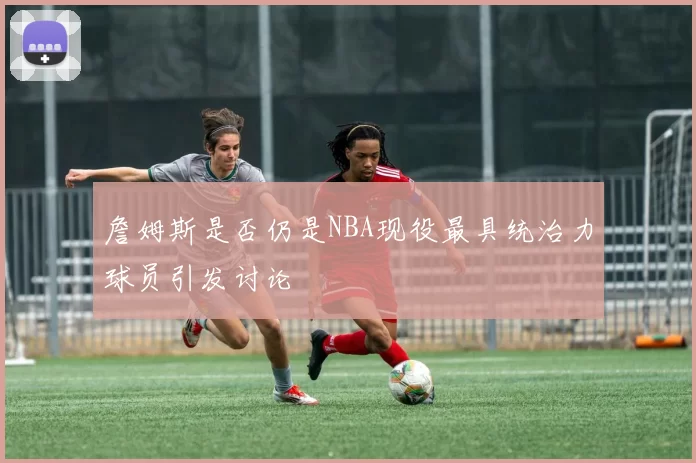詹姆斯是否仍是NBA现役最具统治力球员引发讨论