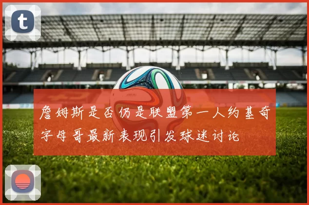 詹姆斯是否仍是联盟第一人约基奇字母哥最新表现引发球迷讨论