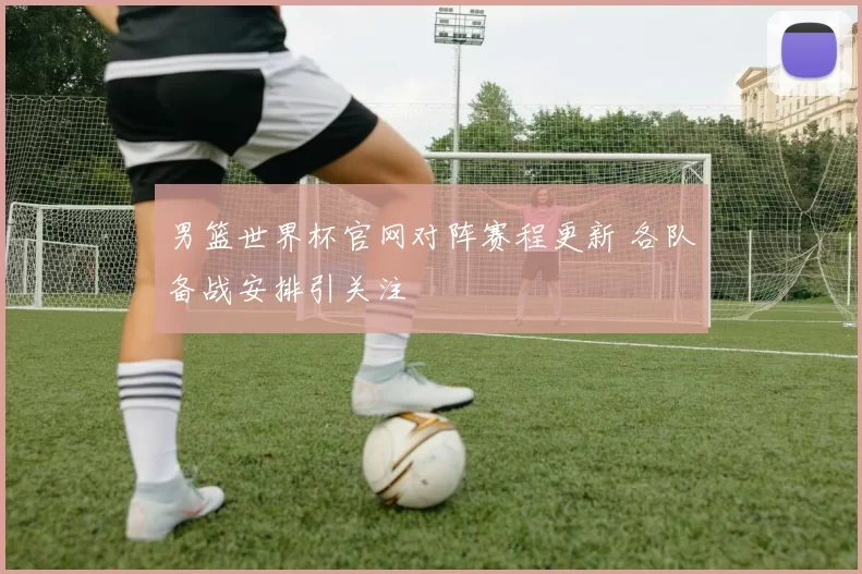 男篮世界杯官网对阵赛程更新 各队备战安排引关注