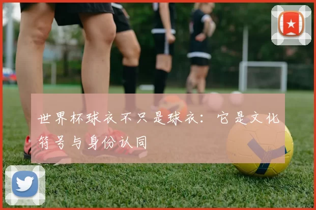 世界杯球衣不只是球衣：它是文化符号与身份认同